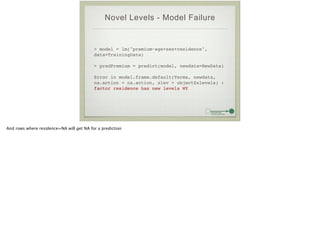 Novel Levels - Model Failure
> model = lm("premium~age+sex+residence",
data=TrainingData)!
!
> predPremium = predict(model, newdata=NewData)!
!
Error in model.frame.default(Terms, newdata,
na.action = na.action, xlev = object$xlevels) :
factor residence has new levels WY
And rows where residence=NA will get NA for a prediction
 