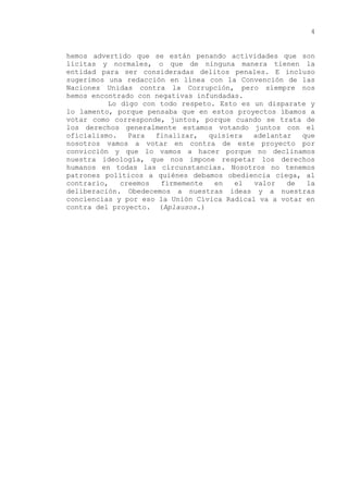hemos advertido que se están penando actividades que son
lícitas y normales, o que de ninguna manera tienen la
entidad para ser consideradas delitos penales. E incluso
sugerimos una redacción en línea con la Convención de las
Naciones Unidas contra la Corrupción, pero siempre nos
hemos encontrado con negativas infundadas.
Lo digo con todo respeto. Esto es un disparate y
lo lamento, porque pensaba que en estos proyectos íbamos a
votar como corresponde, juntos, porque cuando se trata de
los derechos generalmente estamos votando juntos con el
oficialismo. Para finalizar, quisiera adelantar que
nosotros vamos a votar en contra de este proyecto por
convicción y que lo vamos a hacer porque no declinamos
nuestra ideología, que nos impone respetar los derechos
humanos en todas las circunstancias. Nosotros no tenemos
patrones políticos a quiénes debamos obediencia ciega, al
contrario, creemos firmemente en el valor de la
deliberación. Obedecemos a nuestras ideas y a nuestras
conciencias y por eso la Unión Cívica Radical va a votar en
contra del proyecto. (Aplausos.)
4
 