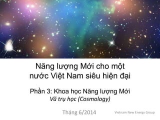 Năng lượng Mới cho một
nước Việt Nam siêu hiện đại
Phần 3: Khoa học Năng lượng Mới
Vũ trụ học (Cosmology)
Tháng 6/2014 Vietnam New Energy Group
 