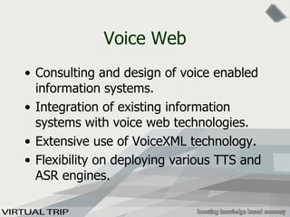 Voice Web Consulting and design of voice enabled information systems. Integration of existing information systems with voice web technologies. Extensive use of VoiceXML technology. Flexibility on deploying various TTS and ASR engines. 