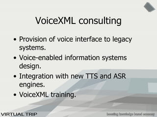 VoiceXML consulting Provision of voice interface to legacy systems. Voice-enabled information systems design.  Integration with new TTS and ASR engines. VoiceXML training. 