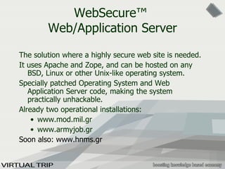 WebSecure ™   Web/Application Server The solution where a hig h ly secure web site  is  needed.  It uses Apache and Z ope,  and can be hosted on any BSD, Linux or other  U nix-like operating system.  Specially patched   O perating  S ystem  and Web Application Server  code ,  making the system  practically  unhackable.  Already two operational installations: www.mod.mil.gr www.armyjob.gr Soon also: www.hnms.gr 