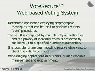 VoteSecure ™   Web-based Voting System D istributed application deploying cryptographic techniques that can be used to perform arbitrary “ vote " procedures.  The result is computed by multiple tallying authorities and the privacy of individual votes is protected by coalitions up to a specified number of authorities.  It is possible for anyone, including passive observers, to check the validity of  a vote. Wide-ranging applications in business, human resource management and e-government .  