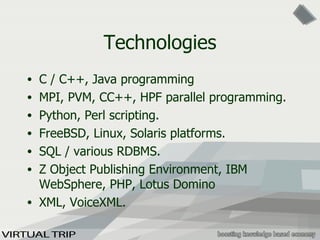Technologies C / C++, Java programming MPI, PVM, CC++, HPF parallel programming. Python, Perl scripting. FreeBSD, Linux, Solaris platforms. SQL / various RDBMS. Z Object Publishing Environment, IBM  WebSphere, PHP, Lotus Domino  XML, VoiceXML. 
