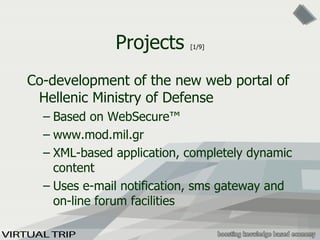 Projects  [1/9] Co-development of the new web portal of Hellenic Ministry of Defense Based on WebSecure™ www.mod.mil.gr XML-based application, completely dynamic content Uses e-mail notification, sms gateway and on-line forum facilities 