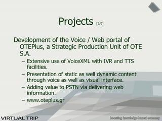Projects  [2/9] Development of the Voice / Web portal of OTEPlus, a Strategic Production Unit of OTE S.A. Extensive use of VoiceXML with IVR and TTS facilities. Presentation of static as well dynamic content through voice as well as visual interface. Adding value to PSTN via delivering web information. www.oteplus.gr 