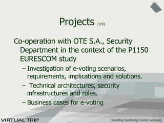 Projects  [3/9] Co-operation with OTE S.A., Security Department in the context of the P1150 EURESCOM study Investigation of e-voting scenarios, requirements, implications and solutions. Technical architectures, security infrastructures and roles. Business cases for e-voting 
