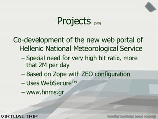 Projects  [5/9] Co-development of the new web portal of Hellenic National Meteorological Service Special need for very high hit ratio, more that 2M per day Based on Zope with ZEO configuration Uses WebSecure™ www.hnms.gr 