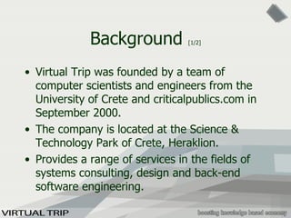 Background  [1/2] Virtual Trip was  founded by a team of computer scientists and engineers  from the University of Crete and criticalpublics.com in September 2000. The company is located  at  the Scien ce   &  Technolog y  Park of Crete, Heraklion . Provides a range of services in the fields of systems consulting, design and back-end software engineering . 