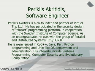 Periklis Akritidis ,  Software Engineer Periklis Akritidis is a co-founder and partner of Virtual Trip Ltd.  He has participated in the security design of “Mozart” programming platform, in cooperation with the Swedish Institute of Computer Science. As an undergraduate, he  was with the group of Parallel and Distributed Systems, ICS/FORTH .   He is experienced in C/C++, Java, Perl, Python programming and Unix -like  OS deployment and administration. His interests include Systems Programming, Computer Security and Evolutionary Computation.  