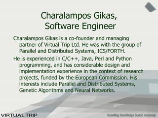 Ch aralampos Gikas,   Software Engineer Ch aralampos Gikas is a co-founder and managing partner of Virtual Trip Ltd. He  was  with the group of Parallel and Distributed Systems, ICS/FORTH.  He is experienced in C/C++, Java, Perl and Python programming, and has considerable design and implementation experience in the context of  research  project s , funded by the European Commission. His interests include Parallel and Distributed Systems, Genetic Algorithms and Neural Networks.  