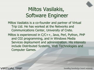 Miltos Vasilakis,  Software Engineer Milt os  Vasilakis is a co-founder and partner of Virtual Trip Ltd. He has worked at the Networks and Communications Center, University of Crete . Miltos  is experienced in C/C++, Java, Perl, Python, PHP and CGI programming, and in Windows Media Services deployment and administration. His interests include Distributed Systems, Web Technologies and Computer Games. 