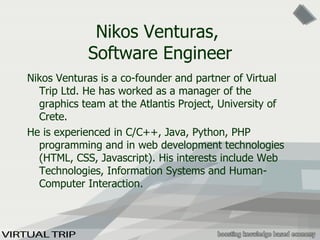 Nikos Venturas,  Software Engineer Nikos Venturas is a co-founder and partner of Virtual Trip Ltd. He has worked as a manager of the graphics team at the Atlantis Project, University of Crete.  He is experienced in C/C++, Java, Python, PHP programming and in web development technologies (HTML, CSS,  Javascript ). His interests include Web Technologies, Information Systems and Human-Computer Interaction.  