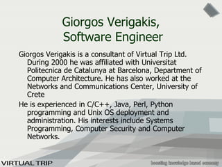 Giorgos  Verigakis ,   Software Engineer Giorgos  Verigakis  is a consultant of Virtual Trip Ltd.  During 2000 he was affiliated with  Universitat Politecnica de Catalunya at Barcelona , Department of Computer Architecture. He  has  also  worked at the Networks and Communications Center, University of Crete He is experienced in C/C++, Java, Perl, Python programming and Unix   OS deployment and administration. His interests include  Systems Programming, Computer Security and Computer Networks . 