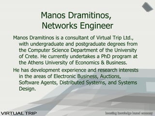 Manos Dramitinos,  Networks Engineer Manos Dramitinos  is a consultant of Virtual Trip Ltd. ,   with undergraduate and postgraduate degrees from the Computer Science Department of the University of Crete .  He currently undertakes a PhD program at the Athens University of Economics & Business. He has development experience and research interests in the areas of Electronic Business,  Auctions ,  Software Agents ,  Distributed Systems , and  Systems Design . 