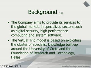 Background  [2/2] The Company aims to provide its services to the global market, in specialized sectors such as digital security, high performance computing and system software. The Virtual Trip model is based on exploiting the cluster of specialist knowledge built-up around the University of Crete and the Foundation of Research and Technology, Hellas. 