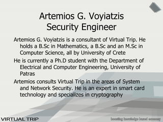 Artemios G. Voyiatzis Security Engineer Artemios G. Voyiatzis is a consultant of Virtual Trip. He holds a B.Sc in Mathematics, a B.Sc and an M.Sc in Computer Science, all by University of Crete He is currently a Ph.D student with the Department of Electrical and Computer Engineering, University of Patras Artemios consults Virtual Trip in the areas of System and Network Security. He is an expert in smart card technology and specializes in cryptography 