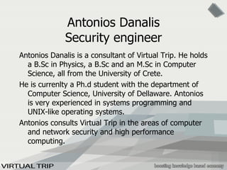 Antonios Danalis Security engineer Antonios Danalis is a consultant of Virtual Trip. He holds a B.Sc in Physics, a B.Sc and an M.Sc in Computer Science, all from the University of Crete.  He is currenlty a Ph.d student with the department of Computer Science, University of Dellaware. Antonios is very experienced in systems programming and UNIX-like operating systems. Antonios consults Virtual Trip in the areas of computer and network security and high performance computing. 