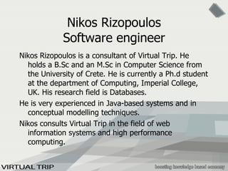 Nikos Rizopoulos Software engineer Nikos Rizopoulos is a consultant of Virtual Trip. He holds a B.Sc and an M.Sc in Computer Science from the University of Crete. He is currently a Ph.d student at the department of Computing, Imperial College, UK. His research field is Databases. He is very experienced in Java-based systems and in conceptual modelling techniques. Nikos consults Virtual Trip in the field of web information systems and high performance computing. 