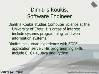 Dimitris Koukis, Software Engineer Dimitris Koukis studies Computer Science at the University of Crete. His areas of interest include systems programming  and web information systems. Dimitris has broad experience with ZOPE application server. His programming skills include C, C++, Java and Python . 