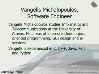 Vangelis Michalopoulos, Software Engineer Vangelis Michalopoulos studies Informatics and Telecommunications at the University of Athens. His areas of interest include object oriented programming, GUI design and e-services.  Vangelis is experienced in C, C++, Java, Perl and Python. 