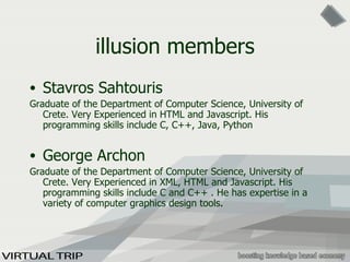 illusion members Stavros Sahtouris Graduate of the Department of Computer Science, University of Crete. Very Experienced in HTML and Javascript. His programming skills include C, C++, Java, Python  George Archon Graduate of the Department of Computer Science, University of Crete. Very Experienced in XML, HTML and Javascript. His programming skills include C and C++ . He has expertise in a variety of computer graphics design tools . 