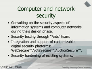 Computer and network security Consulting on the security aspects of information systems and computer networks during theis design phase. Security testing through “Ants” team. Integration and support of customizable digital security platforms: WebSecure™,VoteSecure™,AuctionSecure™. Security hardening of existing systems. 