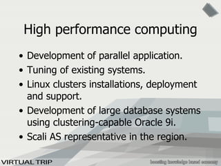 High performance computing Development of parallel application. Tuning of existing systems. Linux clusters installations, deployment and support. Development of large database systems using clustering-capable Oracle 9i. Scali AS representative in the region. 