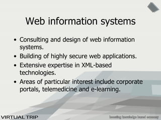 Web information systems Consulting and design of web information systems. Building of highly secure web applications. Extensive expertise in XML-based technologies. Areas of particular interest include corporate portals, telemedicine and e-learning. 