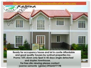 Ready for occupancy house and lot in cavite Affordable
and good quality houses by suntrust properties inc.
Promo 10% down only lipat in 45 days single detached
and duplex townhouse.
For free site viewing please contact
: joanne samonte (globe) 09264377198
http://eleganthouseincaviteandgoodlocation.webs.com/
 