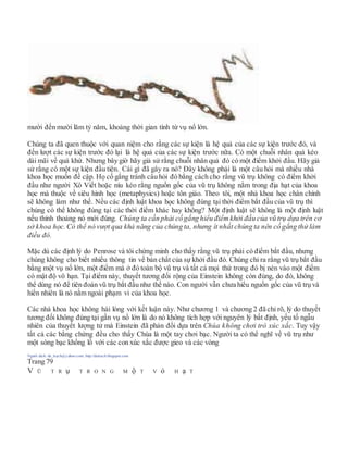 mười đến mười lăm tỷ năm, khoảng thời gian tính từ vụ nổ lớn.
Chúng ta đã quen thuộc với quan niệm cho rằng các sự kiện là hệ quả của các sự kiện trước đó, và
đến lượt các sự kiện trước đó lại là hệ quả của các sự kiện trước nữa. Có một chuỗi nhân quả kéo
dài mãi về quá khứ. Nhưng bây giờ hãy giả sử rằng chuỗi nhân quả đó có một điểm khởi đầu. Hãy giả
sử rằng có một sự kiện đầu tiên. Cái gì đã gây ra nó? Đây không phải là một câu hỏi mà nhiều nhà
khoa học muốn đề cập. Họ cố gắng tránh câu hỏi đó bằng cách cho rằng vũ trụ không có điểm khởi
đầu như người Xô Viết hoặc níu kéo rằng nguồn gốc của vũ trụ không nằm trong địa hạt của khoa
học mà thuộc về siêu hình học (metaphysics) hoặc tôn giáo. Theo tôi, một nhà khoa học chân chính
sẽ không làm như thế. Nếu các định luật khoa học không đúng tại thời điểm bắt đầu của vũ trụ thì
chúng có thể không đúng tại các thời điểm khác hay không? Một định luật sẽ không là một định luật
nếu thỉnh thoảng nó mới đúng. Chúng ta cần phải cố gắng hiểu điểmkhởi đầu của vũ trụ dựa trên cơ
sở khoa học. Có thể nó vượt qua khả năng của chúng ta, nhưng ít nhất chúng ta nên cố gắng thử làm
điều đó.
Mặc dù các định lý do Penrose và tôi chứng minh cho thấy rằng vũ trụ phải có điểm bắt đầu, nhưng
chúng không cho biết nhiều thông tin về bản chất của sự khởi đầu đó. Chúng chỉ ra rằng vũ trụ bắt đầu
bằng một vụ nổ lớn, một điểm mà ở đó toàn bộ vũ trụ và tất cả mọi thứ trong đó bị nén vào một điểm
có mật độ vô hạn. Tại điểm này, thuyết tương đối rộng của Einstein không còn đúng, do đó, không
thể dùng nó để tiên đoán vũ trụ bắt đầu như thế nào. Con người vẫn chưa hiểu nguồn gốc của vũ trụ và
hiển nhiên là nó nằm ngoài phạm vi của khoa học.
Các nhà khoa học không hài lòng với kết luận này. Như chương 1 và chương 2 đã chỉ rõ, lý do thuyết
tương đối không đúng tại gần vụ nổ lớn là do nó không tích hợp với nguyên lý bất định, yếu tố ngẫu
nhiên của thuyết lượng tử mà Einstein đã phản đối dựa trên Chúa không chơi trò xúc xắc. Tuy vậy
tất cả các bằng chứng đều cho thấy Chúa là một tay chơi bạc. Người ta có thể nghĩ về vũ trụ như
một sòng bạc khổng lồ với các con xúc xắc được gieo và các vòng
Người dịch: da_trạch@yahoo.com; http://datrach.blogspot.com
Trang 79
V Ũ T R ụ T R O N G M ộ T V ỏ H ạ T
 