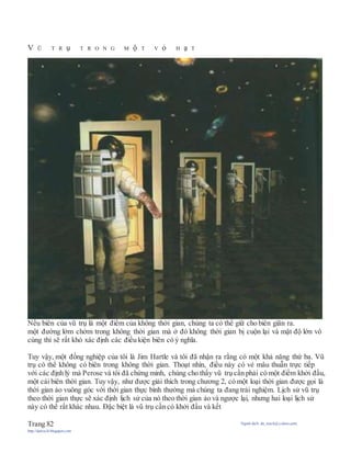 V Ũ T R ụ T R O N G M ộ T V ỏ H ạ T
Nếu biên của vũ trụ là một điểm của không thời gian, chúng ta có thể giữ cho biên giãn ra.
một đường lởm chởm trong không thời gian mà ở đó không thời gian bị cuộn lại và mật độ lớn vô
cùng thì sẽ rất khó xác định các điều kiện biên có ý nghĩa.
Tuy vậy, một đồng nghiệp của tôi là Jim Hartle và tôi đã nhận ra rằng có một khả năng thứ ba. Vũ
trụ có thể không có biên trong không thời gian. Thoạt nhìn, điều này có vẻ mâu thuẫn trực tiếp
với các định lý mà Perose và tôi đã chứng minh, chúng cho thấy vũ trụ cần phải có một điểm khởi đầu,
một cái biên thời gian. Tuy vậy, như được giải thích trong chương 2, có một loại thời gian được gọi là
thời gian ảo vuông góc với thời gian thực bình thường mà chúng ta đang trải nghiệm. Lịch sử vũ trụ
theo thời gian thực sẽ xác định lịch sử của nó theo thời gian ảo và ngược lại, nhưng hai loại lịch sử
này có thể rất khác nhau. Đặc biệt là vũ trụ cần có khởi đầu và kết
Trang 82 Người dịch: da_trạch@yahoo.com;
http://datrach.blogspot.com
 