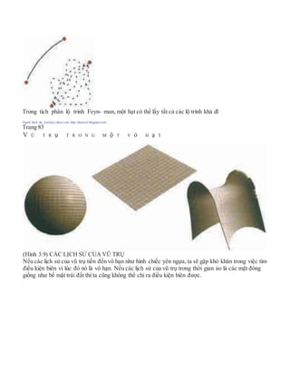 Trong tích phân lộ trình Feyn- man, một hạt có thể lấy tất cả các lộ trình khả dĩ
Người dịch: da_trạch@yahoo.com; http://datrach.blogspot.com
Trang 83
V Ũ T R ụ T R O N G M ộ T V ỏ H ạ T
(Hình 3.9) CÁC LỊCH SỬ CỦA VŨ TRỤ
Nếu các lịch sử của vũ trụ tiến đến vô hạn như hình chiếc yên ngựa, ta sẽ gặp khó khăn trong việc tìm
điều kiện biên vì lúc đó nó là vô hạn. Nếu các lịch sử của vũ trụ trong thời gian ảo là các mặt đóng
giống như bề mặt trái đất thì ta cũng không thể chỉ ra điều kiện biên được.
 