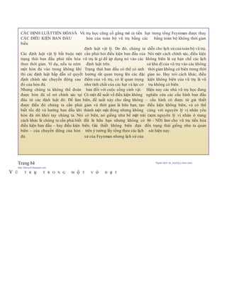 Trang 84 Người dịch: da_trạch@yahoo.com;
http://datrach.blogspot.com
V Ũ T R ụ T R O N G M ộ T V ỏ H ạ T
CÁC ĐỊNH LUẬTTIẾN HÓAVÀ Vũ trụ học cũng cố gắng mô tả tiến hạt trong tổng Feynman được thay
CÁC ĐIỀU KIỆN BAN ĐẦU hóa của toàn bộ vũ trụ bằng các bằng toàn bộ không thời gian
biểu
định luật vật lý. Do đó, chúng ta diễn cho lịch sử của toàn bộ vũ trụ.
Các định luật vật lý bắt buộc một cần phải hỏi điều kiện ban đầu của Nói một cách chính xác, điều kiện
trạng thái ban đầu phải tiến hóa vũ trụ là gì để áp dụng nó vào các không biên là sự hạn chế các lịch
theo thời gian. Ví dụ, nếu ta ném định luật trên. sử khả dĩ của vũ trụ vào các không
một hòn đá vào trong không khí Trạng thái ban đầu có thể có ảnh thời gian không có biên trong thời
thì các định luật hấp dẫn sẽ quyết hưởng rất quan trọng lên các đặc gian ảo. Hay nói cách khác, điều
định chính xác chuyển động sau điểm của vũ trụ, có lẽ quan trọng kiện không biên của vũ trụ là vũ
đó của hòn đá. như tính chất của các hạt và lực cơ trụ không có biên.
Nhưng chúng ta không thể đoán bản đối với cuộc sống sinh vật. Hiện nay các nhà vũ trụ học đang
được hòn đá sẽ rơi chính xác tại Có một để xuất về điều kiện không nghiên cứu các cấu hình ban đầu
đâu từ các định luật đó. Để làm biên, đề xuất này cho rằng không – cấu hình có được từ giả thiết
được điều đó chúng ta cần phải gian và thời gian là hữu hạn, tạo điều kiện không biên, và có thể
biết tốc độ và hướng ban đầu khi thành một mặt đóng nhưng không cùng với nguyên lý vị nhân yếu
hòn đá rời khỏi tay chúng ta. Nói có biên, nó giống như bề mặt trái (xem nguyên lý vị nhân ở trang
cách khác là chúng ta cần phải biết đất là hữu hạn nhưng không có 86 - ND) làm cho vũ trụ tiến hóa
điều kiện ban đầu – hay điều kiện biên. Giả thiết không biên dựa đến trạng thái giống như ta quan
biên – của chuyển động của hòn trên ý tưởng lấy tổng theo các lịch sát hiện nay.
đá. sử của Feynman nhưng lịch sử của
 