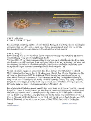 (Hình 1.1, phía trên)
LÝ THUYẾT Ê-TE CỐ ĐỊNH
Nếu ánh sáng là sóng trong một loại vật chất đàn hồi được gọi là ê-te thì vận tốc của ánh sáng đối
với người ở trên tàu vũ trụ chuyển động ngược hướng ánh sáng (a) sẽ nhanh hơn vận tốc của
ánh sáng đối với người trong con tàu chuyển động cùng hướng với ánh sáng (b).
(Hình 1.2, trang kế)
Người ta không thấy sự khác biệt về vận tốc ánh sáng theo các hướng trong mặt phẳng quỹ đạo của
trái đất và hướng vuông góc với mặt phẳng quỹ đạo đó.
Vào cuối thế kỷ 19, các ý tưởng trái ngược nhau về sự có mặt của ê-te bắt đầu xuất hiện. Người ta tin
rằng ánh sáng chuyển động với một tốc độxác định so với ê-te và nếu bạn chuyển động cùng hướng với
ánh sáng trong ê-te thì bạn sẽ thấy ánh sáng chuyển động chậm hơn, và nếu bạn chuyển động ngược
hướng với ánh sáng thì bạn sẽ thấy ánh sáng di chuyển nhanh hơn (hình 1.1).
Và một loạt các thí nghiệm để chứng minh điều đó đã thất bại. Albert Michelson và Edward
Morley của trường khoa học ứng dụng ở Cleveland, bang Ohio đã thực hiện các thí nghiệm cẩn thận
và chính xác nhất vào năm 1887. Họ so sánh tốc độ ánh sáng của hai chùm sáng vuông góc với
nhau. Vì trái đất tự quay quanh mình và quay quanh mặt trời nên dụng cụ thí nghiệm sẽ di chuyển
trong ê-te với tốc độ và hướng thay đổi. Nhưng Michelson và Morley cho thấy rằng không có sự khác
biệt giữa hai chùm sáng đó. Hình như là ánh sáng truyền với tốc độ như nhau đối với người quan sát,
không phụ thuộc vào tốc độ và hướng của người chuyển động (hình 1.3).
Dựa trênthí nghiệm Michelson-Morley, một nhà vậtlý người Ai-len tên là George Fitzgerald và nhà vật
lý người Hà Lan tên là Hendrik Lorentz giả thiết rằng các vật thể chuyển động trong ê-te sẽ co lại và
thời gian sẽ bị chậm đi. Sự co và sự chậm lại của đồng hồ làm cho tất cả mọi người sẽ đo được
một tốc độ ánh sáng như nhau không phụ thuộc vào việc họ chuyển động như thế nào đối với ê- te
(George Fitzgerald và Hendrik Lorentz vẫn coi ê-te là một loại vật chất có thực). Tuy vậy, năm 1905,
Einstein đã viết một bài báo chỉ ra rằng nếu người ta không thể biết được người ta chuyển động
Trang 6 Người dịch: da_trạch@yahoo.com;
http://datrach.blogspot.com
Ánh sáng chuyển động trong ê-te
 