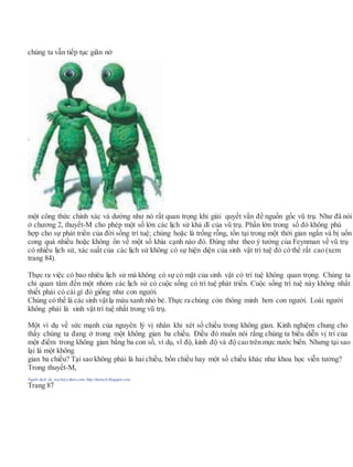 chúng ta vẫn tiếp tục giãn nở
một công thức chính xác và dường như nó rất quan trọng khi giải quyết vấn đề nguồn gốc vũ trụ. Như đã nói
ở chương 2, thuyết-M cho phép một số lớn các lịch sử khả dĩ của vũ trụ. Phần lớn trong số đó không phù
hợp cho sự phát triển của đời sống trí tuệ; chúng hoặc là trống rỗng, tồn tại trong một thời gian ngắn và bị uốn
cong quá nhiều hoặc không ổn về một số khía cạnh nào đó. Đúng như theo ý tưởng của Feynman về vũ trụ
có nhiều lịch sử, xác suất của các lịch sử không có sự hiện diện của sinh vật trí tuệ đó có thể rất cao (xem
trang 84).
Thực ra việc có bao nhiêu lịch sử mà không có sự có mặt của sinh vật có trí tuệ không quan trọng. Chúng ta
chỉ quan tâm đến một nhóm các lịch sử có cuộc sống có trí tuệ phát triển. Cuộc sống trí tuệ này không nhất
thiết phải có cái gì đó giống như con người.
Chúng có thể là các sinh vậtlạ màu xanh nhỏ bé. Thực ra chúng còn thông minh hơn con người. Loài người
không phải là sinh vật trí tuệ nhất trong vũ trụ.
Một ví dụ về sức mạnh của nguyên lý vị nhân khi xét số chiều trong không gian. Kinh nghiệm chung cho
thấy chúng ta đang ở trong một không gian ba chiều. Điều đó muốn nói rằng chúng ta biểu diễn vị trí của
một điểm trong không gian bằng ba con số, ví dụ, vĩ độ, kinh độ và độ cao trên mực nước biển. Nhưng tại sao
lại là một không
gian ba chiều? Tại sao không phải là hai chiều, bốn chiều hay một số chiều khác như khoa học viễn tưởng?
Trong thuyết-M,
Người dịch: da_trạch@yahoo.com; http://datrach.blogspot.com
Trang 87
 