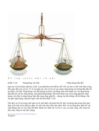 V Ũ T R ụ T R O N G M ộ T V ỏ H ạ T
(Hình 3.14) Năng lượng vật chất Năng lượng hấp dẫn
hợp của vũ trụ thì lạm phát lại có lợi. Lạm phát làm trơn bất kỳ chỗ trồi sụt nào có thể xuất hiện trong
thời gian đầu của vũ trụ. Vì vũ trụ giãn nở, nên vũ trụ sẽ vay mượn năng lượng từ trường hấp dẫn để
tạo thêm vật chất. Năng lượng vật chất dương sẽ được cân bằng một cách chính xác với năng lượng
hấp dẫn âm, do đó, năng lượng toàn phần bằng không. Khi kích thước của vũ trụ tăng gấp đôi, năng
lượng vật chất và năng lượng hấp dẫn cùng tăng gấp đôi – nhưng hai lần không vẫn là không. Giá
mà giới ngân hàng cũng đơn giản như thế nhỉ (hình 3.14)!
Nếu lịch sử vũ trụ trong thời gian ảo là một hình cầu hoàn hảo thì lịch sử tương ứng trong thời gian
thực sẽ là một vũ trụ tiếp tục giãn nở mãi mãi theo kiểu lạm phát. Khi vũ trụ đang lạm phát thì vật
chất không thể rơi vào nhau để hình thành các thiên hà và các vì sao, và cuộc sống, chứ chưa nói
đến cuộc sống trí tuệ như chúng
Người dịch: da_trạch@yahoo.com; http://datrach.blogspot.com
Trang 91
 