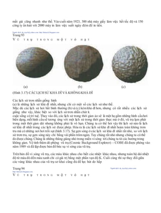 mất giá cũng nhanh như thế. Vào cuối năm 1923, 300 nhà máy giấy làm việc hết tốc độ và 150
công ty ấn loát với 2000 máy in làm việc suốt ngày đêm để in tiền.
Người dịch: da_trạch@yahoo.com; http://datrach.blogspot.com
Trang 93
V Ũ T R ụ T R O N G M ộ T V ỏ H ạ T
(Hình 3.17) CÁCLỊCHSỬ KHẢ DĨ VÀ KHÔNGKHẢ DĨ
Các lịch sử trơn nhẵn giống hình
(a) là những lịch sử khả dĩ nhất, nhưng chỉ có một số các lịch sử như thế.
Mặc dù các lịch sử hơi bất bình thường (b) và (c) kém khả dĩ hơn, nhưng có rất nhiều các lịch sử
giống như vậy, khác biệt so với lịch sử trơn nhẵn chút ít.
cuộc sống có trí tuệ. Thay vào đó, các lịch sử trong thời gian ảo sẽ là một họ gồm những hình cầuhơi
biến dạng, mỗi hình cầusẽ tương ứng với một lịch sử trong thời gian thực mà ở đó, vũ trụ lạm phát
trong một thời gian dài nhưng không phải là vô hạn. Chúng ta có thể hỏi vậy thì lịch sử nào là lịch
sử khả dĩ nhất trong các lịch sử được phép. Hóa ra là các lịch sử khả dĩ nhất hoàn toàn không trơn
tru mà có những nơi hơi trồi sụt (hình 3.17). Sự gợn sóng ở các lịch sử khả dĩ nhất rất nhỏ, so với lịch
sử trơn tru, sự gợn sóng này chỉ bằng vài phần trăm ngàn. Tuy chúng rất nhỏ nhưng chúng ta có thể
đo được chúng. Chúng là những thăng giáng nhỏ trong miền vi sóng tới chúng ta từ các hướng trong
không gian. Vệ tinh thăm dò phông vũ trụ (Cosmic Background Explorer) – COBE đã được phóng vào
năm 1989 và đã lập được bản đồ bức xạ vi sóng của vũ trụ.
Trên bản đồ vi sóng vũ trụ, các màu khác nhau cho biết các nhiệt khác nhau, nhưng toàn bộ dải nhiệt
độ từ màu đỏ đến màu xanh chỉ có giá trị bằng một phần vạn độ K. Cuối cùng thì sự thay đổi giữa
các vùng khác nhau của vũ trụ sơ khai cũng đủ để lực hút do hấp
Trang 94 Người dịch: da_trạch@yahoo.com;
http://datrach.blogspot.com
V Ũ T R ụ T R O N G M ộ T V ỏ H ạ T
(a) (b) (c)
 