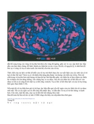 dẫn bổ sung trong các vùng vũ trụ đặc hơn làm cho vùng đó ngừng giãn nở và suy sập dưới lực hấp
dẫn của bản thân chúng để hình thành các thiên hà và các vìsao. Do đó, về nguyên lý, ít nhất bản đồ
bức xạ vi sóng vũ trụ có màu xanh cho toàn bộ cấu trúc của vũ trụ.
Tính chất của các lịch sử khả dĩ nhất của vũ trụ mà thích hợp cho sự xuất hiện của các sinh vật có trí
tuệ sẽ như thế nào? Xem ra có rất nhiều khả năng phụ thuộc vào lượng vật chất của vũ trụ. Nếu vật
chất trong vũ trụ lớn hơn một lượng tới hạn thì lực hút hấp dẫn giữa các thiên hà sẽ làm chậm các thiên
hà và thậm chí còn dừng không cho chúng bay ra xa nhau. Sau đó các thiên hà sẽ bắt đầu rơi vào
nhau và tất cả sẽ cùng đi tới một vụ co lớn (big crunch). Vụ co lớn sẽ kết thúc lịch sử của vũ trụ trong
thời gian thực (hình 3.18).
Nếu mật độ vũ trụ thấp hơn giá trị tới hạn, lực hấp dẫn quá yếu để ngăn cản các thiên hà rời xa nhau
mãi mãi. Tất cả các ngôi sao sẽ đốt cháy hết nhiên liệu, và dần dần vũ trụ sẽ trở lên loãng và lạnh
hơn. Cho nên, một lần nữa, mọi sự sẽ đến hồi kết nhưng theo một
Bản đồ toàn bộ bầu trời do vệ tinh COBE chụp cho thấy các nếpnhăn theo thời gian.
Người dịch: da_trạch@yahoo.com; http://datrach.blogspot.com
Trang 95
V Ũ T R ụ T R O N G M ộ T V ỏ H ạ T
 