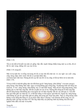 (Hình 3.18)
Tất cả vật chất sẽ bị nuốt vào một cái giếng hấp dẫn mạnh khủng khiếp trong một vụ co lớn, đó có
thể là một trong những kết cục của vũ trụ.
(Hình 3.19, trang kế)
Một vũ trụ lạnh lẽo và trống trải trong đó tất cả mọi thứ đều kiệt sức và các ngôi sao cuối cùng
cũng đang chập chờn trước khi tắt vì cạn kiệt nhiên liệu.
cách kém kịch tính hơn. Nhưng dù kết cục thế nào thì vũ trụ cũng sẽ tồn tại thêm vài tỷ năm nữa
(hình 3.19).
Vũ trụ có thể có một thứ giống như vật chấtđược gọi là “năng lượng chân không” (vacuum energy),
năng lượng chân không hiện diện ngay cả trong không gian trống rỗng. Từ phương trình nổi tiếng của
Einstein, E=mc2
, năng lượng chân không này có một khối lượng. Điều đó nói rằng năng lượng chân
không gây ra một hiệu ứng hấp dẫn lên sự giãn nở của vũ trụ. Nhưng điều đáng nói là hiệu ứng hấp
dẫn do năng lượng chânkhông gây ra lại ngược lại với hiệu ứng hấp dẫn do vật chất gây ra. Vật chất
làm quá trình giãn nở chậm lại và có thể làm dừng và đảo ngược quá trình đó. Ngược lại, năng lượng
chân không lại gia tốc quá trình giãn nở giống như trong giai đoạn lạm phát. Thực ra, năng lượng chân
không có tác động như hằng số vũ trụ được nhắc đến ở chương 1 mà Einstein đã bổ sung vào các
phương trình của ông vào năm 1917 khi ông nhận thấy các phương trình này không đưa đến một
nghiệm biểu diễn cho một vũ trụ tĩnh.
Trang 96 Người dịch: da_trạch@yahoo.com;
http://datrach.blogspot.com
 