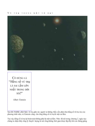 V Ũ T R ụ T R O N G M ộ T V ỏ H ạ T
Sau khi Hubble phát hiện vũ trụ giãn nở, người ta không thấy cần phải đưa hằng số vũ trụ vào các
phương trình nữa, và Einstein cũng cho rằng hằng số vũ trụ là một sai lầm.
Tuy vậy,hằng số vũ trụ lại hoàn toàn không phải là một sailầm. Như đã nói trong chương 2, ngày nay
chúng ta nhận thấy rằng lý thuyết lượng tử nói rằng không thời gian được lấp đầy bởi các thăng giáng
CÓ ĐÚNG LÀ
“HằNG Số VŨ TRụ
LÀ SAI LầM LớN
NHấT TRONG ĐờI
TÔI?”
Albert Einstein
 