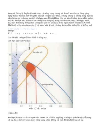 lượng tử. Trong lý thuyết siêu đối xứng, các năng lượng dương và âm vô hạn của các thăng giáng
trạng thái cơ bản này triệt tiêu giữa các hạt có spin khác nhau. Nhưng chúng ta không trông đợi các
năng lượng âm và dương này triệt tiêu hoàn toàn đến nỗi không còn sót lại một năng lượng chân không
nhỏ bé, hữu hạn nào, bởi vì vũ trụ không nằm trong một trạng thái siêu đối xứng. Điều ngạc nhiên
duy nhất đó là năng lượng chân không nhỏ đến nỗi cách đây ít lâu người ta mới nhận ra nó. Có thể
đây là một ví dụ nữa của nguyên lý vị nhân. Một lịch sử có năng lượng chân không lớn sẽ không hình
Người dịch: da_trạch@yahoo.com; http://datrach.blogspot.com
Trang 97
V Ũ T R ụ T R O N G M ộ T V ỏ H ạ T
Các thiên hà không thể hình thành từ vùng này
Giới hạn nguyên lý vị nhân
(Hình 3.20)
Kết hợp các quan sát từ các vụ nổ siêu sao xa xôi với bức xạ phông vi sóng và phân bố vật chất trong
vũ trụ, ta có thể ước đoán được năng lượng chân không và một độ vật chất trong vũ trụ.
Sao siêu mới
Phông vi sóng
MẬT ĐỘ VẬT CHẤT
 