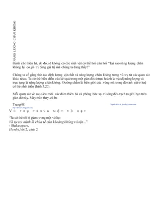 thành các thiên hà, do đó, sẽ không có các sinh vật có thể hỏi câu hỏi “Tại sao năng lượng chân
không lại có giá trị bằng giá trị mà chúng ta đang thấy?”
Chúng ta cố gắng thử xác định lượng vật chất và năng lượng chân không trong vũ trụ từ các quan sát
khác nhau. Ta có thể biểu diễn các kếtquả trong một giản đồ cótrục hoành là mậtđộ năng lượng và
trục tung là năng lượng chân không. Đường chấm là biên giới của vùng mà trong đó sinh vật trí tuệ
có thể phát triển (hình 3.20).
Mỗi quan sát về sao siêu mới, các đám thiên hà và phông bức xạ vi sóng đều vạch ra giới hạn trên
giản đồ này. May mắn thay, cả ba
Trang 98 Người dịch: da_trạch@yahoo.com;
http://datrach.blogspot.com
V Ũ T R ụ T R O N G M ộ T V ỏ H ạ T
“Ta có thể tôi bị giam trong một vỏ hạt
Và tự coi mình là chúa tể của khoảng không vô tận...”
- Shakespeare,
Hamlet,hồi 2, cảnh 2
NĂNGLƯỢNGCHÂNKHÔNG
 