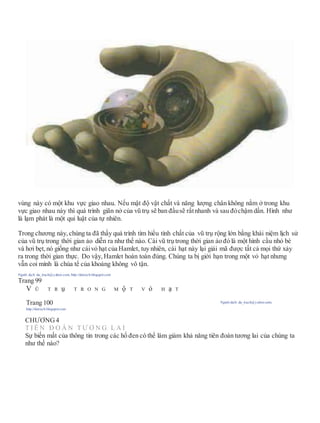 vùng này có một khu vực giao nhau. Nếu mật độ vật chất và năng lượng chân không nằm ở trong khu
vực giao nhau này thì quá trình giãn nở của vũ trụ sẽ ban đầusẽ rấtnhanh và sau đóchậm dần. Hình như
là lạm phát là một qui luật của tự nhiên.
Trong chương này, chúng ta đã thấy quá trình tìm hiểu tính chất của vũ trụ rộng lớn bằng khái niệm lịch sử
của vũ trụ trong thời gian ảo diễn ra như thế nào. Cái vũ trụ trong thời gian ảo đó là một hình cầu nhỏ bé
và hơi bẹt, nó giống như cáivỏ hạt của Hamlet, tuy nhiên, cái hạt này lại giải mã được tất cả mọi thứ xảy
ra trong thời gian thực. Do vậy, Hamlet hoàn toàn đúng. Chúng ta bị giới hạn trong một vỏ hạt nhưng
vẫn coi mình là chúa tể của khoảng không vô tận.
Người dịch: da_trạch@yahoo.com; http://datrach.blogspot.com
Trang 99
V Ũ T R ụ T R O N G M ộ T V ỏ H ạ T
Trang 100 Người dịch: da_trạch@yahoo.com;
http://datrach.blogspot.com
CHƯƠNG4
T I Ê N Đ O Á N T Ư Ơ N G L A I
Sự biến mất của thông tin trong các hố đen có thể làm giảm khả năng tiên đoán tương lai của chúng ta
như thế nào?
 