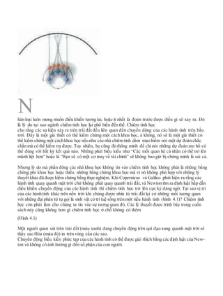 hân loại luôn mong muốn điều khiển tương lai, hoặc ít nhất là đoán trước được điều gì sẽ xảy ra. Đó
là lý do tại sao ngành chiêm tinh học lại phổ biến đến thế. Chiêm tinh học
cho rằng các sự kiện xảy ra trên trái đất đều liên quan đến chuyển động của các hành tinh trên bầu
trời. Đây là một giả thiết có thể kiểm chứng một cách khoa học, à không, nó sẽ là một giả thiết có
thể kiểm chứng một cáchkhoa học nếu như các nhà chiêm tinh dám mạo hiểm nói một dự đoán chắc
chắn mà có thể kiểm tra được. Tuy nhiên, họ cũng đủ thông minh để chỉ nói những dự đoán mơ hồ có
thể đúng với bất kỳ kết quả nào. Những phát biểu kiểu như “Các mối quan hệ cá nhân có thể trở lên
mãnh liệt hơn” hoặc là “Bạn sẽ có một cơ may về tài chính” sẽ không bao giờ bị chứng minh là sai cả.
Nhưng lý do mà phần đông các nhà khoa học không tin vào chiêm tinh học không phải là những bằng
chứng phi khoa học hoặc thiếu những bằng chứng khoa học mà vì nó không phù hợp với những lý
thuyết khác đã được kiểm chứng bằng thực nghiệm. Khi Copernicus và Galileo phát hiện ra rằng các
hành tinh quay quanh mặt trời chứ không phải quay quanh trái đất, và Newton tìm ra định luật hấp dẫn
điều khiển chuyển động của các hành tinh thì chiêm tinh học trở lên cực kỳ đáng ngờ. Tại sao vị trí
của các hành tinh khác trên nền trời khi chúng được nhìn từ trái đất lại có những mối tương quan
với những đạiphân tử tự gọi là sinh vật có trí tuệ sống trên một tiểu hành tinh (hình 4.1)? Chiêm tinh
học còn phải làm cho chúng ta tin vào sự tương quan đó. Các lý thuyết được trình bày trong cuốn
sách này cũng không hơn gì chiêm tinh học ở chỗ không có thêm
(Hình 4.1)
Một người quan sát trên trái đất (màu xanh) đang chuyển động trên quĩ đạo xung quanh mặt trời sẽ
thấy sao Hỏa (màu đỏ) in trên vòng cầu các sao.
Chuyển động biểu kiến phức tạp của các hành tinh có thể được giải thích bằng các định luật của New-
ton và không có ảnh hưởng gì đến số phận của con người.
N
 