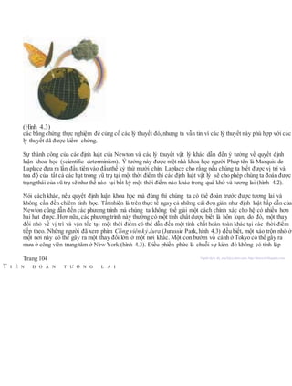 (Hình 4.3)
các bằng chứng thực nghiệm để củng cố các lý thuyết đó, nhưng ta vẫn tin vì các lý thuyết này phù hợp với các
lý thuyết đã được kiểm chứng.
Sự thành công của các định luật của Newton và các lý thuyết vật lý khác dẫn đến ý tưởng về quyết định
luận khoa học (scientiﬁc determinism). Ý tưởng này được một nhà khoa học người Pháp tên là Marquis de
Laplace đưa ra lần đầu tiên vào đầu thế kỷ thứ mười chín. Laplace cho rằng nếu chúng ta biết được vị trí và
tọa độ của tất cả các hạt trong vũ trụ tại một thời điểm thì các định luật vật lý sẽ cho phép chúng ta đoán được
trạng thái của vũ trụ sẽ như thế nào tại bất kỳ một thời điểm nào khác trong quá khứ và tương lai (hình 4.2).
Nói cách khác, nếu quyết định luận khoa học mà đúng thì chúng ta có thể đoán trước được tương lai và
không cần đến chiêm tinh học. Tất nhiên là trên thực tế ngay cả những cái đơn giản như định luật hấp dẫn của
Newton cũng dẫn đến các phương trình mà chúng ta không thể giải một cách chính xác cho hệ có nhiều hơn
hai hạt được. Hơn nữa, các phương trình này thường có một tính chất được biết là hỗn loạn, do đó, một thay
đổi nhỏ về vị trí và vận tốc tại một thời điểm có thể dẫn đến một tính chất hoàn toàn khác tại các thời điểm
tiếp theo. Những người đã xem phim Công viên kỷ Jura (Jurassic Park, hình 4.3) đều biết, một xáo trộn nhỏ ở
một nơi này có thể gây ra một thay đổi lớn ở một nơi khác. Một con bướm vỗ cánh ở Tokyo có thể gây ra
mưa ở công viên trung tâm ở NewYork (hình 4.3). Điều phiền phức là chuỗi sự kiện đó không có tính lặp
Trang 104 Người dịch: da_trạch@yahoo.com; http://datrach.blogspot.com
T I Ê N Đ O Á N T Ư Ơ N G L A I
 