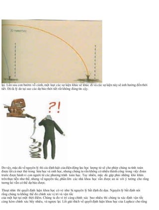lại. Lần sau con bướm vỗ cánh, một loạt các sự kiện khác sẽ khác đi và các sự kiện này sẽ ảnh hưởng đến thời
tiết. Đó là lý do tại sao các dự báo thời tiết rất không đáng tin cậy.
Do vậy, mặc dù về nguyên lý thì các định luật của điện động lực học lượng tử sẽ cho phép chúng ta tính toán
được tất cả mọi thứ trong hóa học và sinh học, nhưng chúng ta vẫn không có nhiều thành công trong việc đoán
trước được hành vi con người từ các phương trình toán học. Tuy nhiên, mặc dù gặp phải những khó khăn
trên thực tiễn như thế, nhưng về nguyên tắc, phần lớn các nhà khoa học vẫn được an ủi với ý tưởng cho rằng
tương lai vẫn có thể dự báo được.
Thoạt nhìn thì quyết định luận khoa học có vẻ như bị nguyên lý bất định đe dọa. Nguyên lý bất định nói
rằng chúng ta không thể đo chính xác vị trí và vận tốc
của một hạt tại một thời điểm. Chúng ta đo ví trí càng chính xác bao nhiêu thì chúng ta xác định vận tốc
càng kém chính xác bấy nhiêu, và ngược lại. Lối giải thích về quyết định luận khoa học của Laplace cho rằng
 