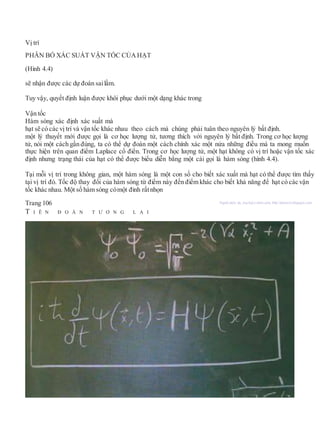 Vị trí
PHÂN BỐ XÁC SUẤT VẬN TỐC CỦA HẠT
(Hình 4.4)
sẽ nhận được các dự đoán sailầm.
Tuy vậy, quyết định luận được khôi phục dưới một dạng khác trong
Vận tốc
Hàm sóng xác định xác suất mà
hạt sẽ có các vị trí và vận tốc khác nhau theo cách mà chúng phải tuân theo nguyên lý bất định.
một lý thuyết mới được gọi là cơ học lượng tử, tương thích với nguyên lý bất định. Trong cơ học lượng
tử, nói một cách gần đúng, ta có thể dự đoán một cách chính xác một nửa những điều mà ta mong muốn
thực hiện trên quan điểm Laplace cổ điển. Trong cơ học lượng tử, một hạt không có vị trí hoặc vận tốc xác
định nhưng trạng thái của hạt có thể được biểu diễn bằng một cái gọi là hàm sóng (hình 4.4).
Tại mỗi vị trí trong không gian, một hàm sóng là một con số cho biết xác xuất mà hạt có thể được tìm thấy
tại vị trí đó. Tốc độ thay đổi của hàm sóng từ điểm này đến điểm khác cho biết khả năng để hạt có các vận
tốc khác nhau. Một số hàm sóng cómột đỉnh rấtnhọn
Trang 106 Người dịch: da_trạch@yahoo.com; http://datrach.blogspot.com
T I Ê N Đ O Á N T Ư Ơ N G L A I
 