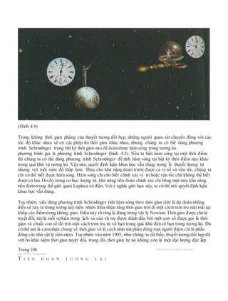 (Hình 4.6)
Trong không thời gian phẳng của thuyết tương đối hẹp, những người quan sát chuyển động với các
tốc độ khác nhau sẽ có các phép đo thời gian khác nhau, nhưng chúng ta có thể dùng phương
trình Schrodinger trong bất kỳ thời gian nào để đoánđược hàm sóng trong tương lai.
phương trình gọi là phương trình Schrodinger (hình 4.5). Nếu ta biết hàm sóng tại một thời điểm
thì chúng ta có thể dùng phương trình Schrodinger để tính hàm sóng tại bất kỳ thời điểm nào khác
trong quá khứ và tương lai. Vậy nên, quyết định luận khoa học vẫn đúng trong lý thuyết lượng tử
nhưng với một mức độ thấp hơn. Thay cho khả năng đoán trước được cả vị trí và vận tốc, chúng ta
chỉ có thể biết được hàm sóng. Hàm sóng chỉ cho biết chính xác vị trí hoặc vận tốc chứ không thể biết
được cả hai. Do đó, trong cơ học lượng tử, khả năng tiên đoán chính xác chỉ bằng một nửa khả năng
tiên đoán trong thế giới quan Laplace cổ điển. Với ý nghĩa giới hạn này, ta có thể nói quyết định luận
khoa học vẫn đúng.
Tuy nhiên, việc dùng phương trình Schrodinger tính hàm sóng theo thời gian (tức là dự đoán những
điều sẽ xảy ra trong tương lai) hiển nhiên thừa nhận rằng thời gian trôi đi một cách trơn tru mãi mãi tại
khắp các điểm trong không gian. Điều này rõ ràng là đúng trong vật lý Newton. Thời gian được cho là
tuyệt đối, tức là mỗi sựkiện trong lịch sử của vũ trụ được đánh dấu bởi một con số được gọi là thời
gian và chuỗi con số đó trôi một cách trơn tru từ vô hạn trong quá khứ đếnvô hạn trong tương lai. Đó
có thể nói là cảmnhận chung về thời gian và là cách nhìn mà phần đông mọi người thậm chí là phần
đông các nhà vật lý tâm niệm. Tuy nhiên vào năm 1905, như chúng ta đã thấy, thuyết tương đối hẹp đã
vứt bỏ khái niệm thời gian tuyệt đối, trong đó, thời gian tự nó không còn là một đại lượng độc lập
Trang 108 Người dịch: da_trạch@yahoo.com;
http://datrach.blogspot.com
T I Ê N Đ O Á N T Ư Ơ N G L A I
 