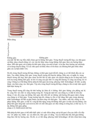 Điểm dừng
Không gian Không gian
của một thể liên tục bốn chiều được gọi là không thời gian. Trong thuyết tương đối hẹp, các nhà quan
sát khác nhau chuyển động với các vận tốc khác nhau trong không thời gian theo các hướng khác
nhau. Mỗi nhà quan sát có phép đo thời gian riêng của anh ta hoặc cô ta dọc theo hướng mà anh hoặc
cô ta đang chuyển động. Và các nhà quan sát khác nhau sẽ đo được các khoảng thời gian khác nhau
giữa các sự kiện (hình 4.6).
Do đó, trong thuyết tương đối hẹp, không có thời gian tuyệt đối để chúng ta có thể đánh dấu các sự
kiện. Tuy nhiên không thời gian trong thuyết tương đối hẹp lại phẳng. Điều này có nghĩa là, trong
thuyết tương đối hẹp, thời gian được đo bởi bất kỳ nhà quan sát chuyển động tự do sẽ tăng một cách
trơn tru trong không thời gian từ âm vô cùng của quá khứ vô cùng đến dương vô cùng của tương lai vô
cùng. Chúng ta có thể dùng bấtkỳ phép đo thời gian nào trong phương trình Schrodinger để tính sự phụ
thuộc của hàm sóng vào thời gian. Vậy nên, trong thuyết tương đối hẹp, chúng ta vẫn có một kiểu quyết
định luận lượng tử.
Trong thuyết tương đối rộng thì tình huống lại khác đi vì không thời gian không còn phẳng mà bị
bẻ cong bởi vật chất và năng lượng trong đó. Trong hệ mặt trời của chúng ta, ít nhất là trên nấc
thang vĩ mô, độ cong của không thời gian nhỏ đến nỗi nó không ảnh hưởng đến quan niệm chung
của chúng ta về thời gian. Trong trường hợp đó, chúng ta vẫn có thể dùng thời gian trong phương
trình Schrodinger để biết sự phụ thuộc của hàm sóng vào thời gian. Tuy nhiên, một khi chúng ta cho
phép không thời gian có thể bị cong thì khả năng, trong đó không thời gian có một cấu trúc không cho
phép thời gian tăng một cách trơn tru đối với mỗi nhà quan sát như chúng ta trông đợi, có thể xảy ra. Ví
dụ, không thời gian giống
(Hình 4.7) THỜI GIAN DỪNG
Một phép đo thời gian có thể nhất thiết phải có một điểm dừng mà tại đó quai cầm của chiếc cốc tiếp
xúc với phần trụ chính: tại các điểm đó, thời gian sẽ dừng. Tại các điểm như thế, thời gian không
tăng theo bất kỳ hướng nào. Do đó, ta có thể dùng phương trình Schrodinger để tiên đoán hàm sóng
ThờigianThờigian
 